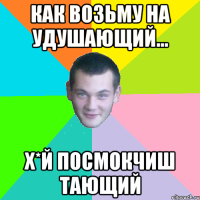 как возьму на удушающий... х*й посмокчиш тающий