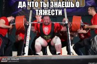 да что ты знаешь о тяжести 