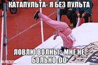 катапульта- я без пульта ловлю волны - мне не больно :DD