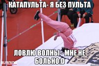 катапульта- я без пульта ловлю волны - мне не больно:D