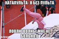 катапульта- я без пульта ловлю волны-мне не больно:D
