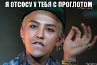 я отсосу у тебя с проглотом 
