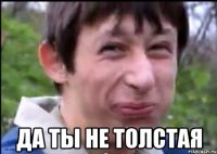  Да ты не толстая