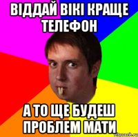 віддай Вікі краще телефон а то ще будеш проблем мати