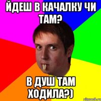 йдеш в качалку чи там? в душ там ходила?)