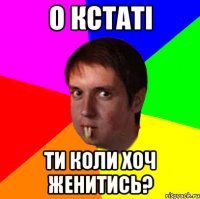о кстаті ти коли хоч женитись?