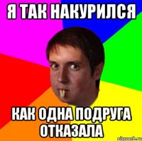 я так накурился как одна подруга отказала