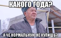КАКОГО ГОДА? А ЧЕ НОРМАЛЬНУЮ НЕ КУПИШЬ?