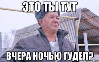 ЭТО ТЫ ТУТ ВЧЕРА НОЧЬЮ ГУДЕЛ?