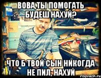 вова,ты помогать будеш нахуй? что б твой сын никогда не пил, нахуй