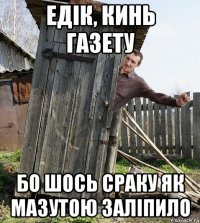 едік, кинь газету бо шось сраку як мазутою заліпило