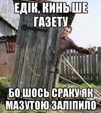 едік, кинь ше газету бо шось сраку як мазутою заліпило