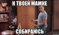 К твоей мамке Собираюсь