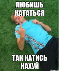 любишь кататься так катись нахуй