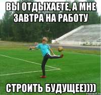 Вы отдыхаете, а мне завтра на работу строить будущее))))