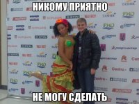 никому приятно не могу сделать