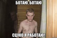 Ботаю, ботаю Сцуко я работаю!