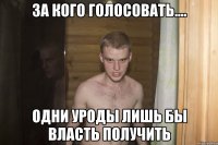 За кого голосовать.... Одни уроды лишь бы власть получить
