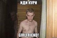 иди кури girlfriend!