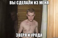 вы сделали из меня зверя и урода