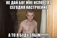 не дай бог мне испортят сегодня настроение а то я буду злым!!!!!!!