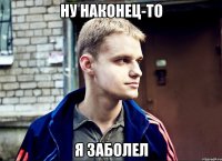 ну наконец-то я заболел