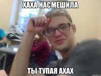 хаха насмешила ты тупая ахах