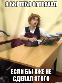 я бы тебя оттрахал если бы уже не сделал этого