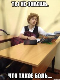 ты не знаешь, что такое боль....