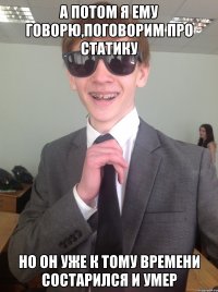 А потом я ему говорю,поговорим про статику Но он уже к тому времени состарился и умер