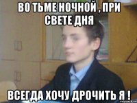 во тьме ночной , при свете дня всегда хочу дрочить я !
