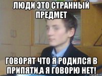люди это странный предмет говорят что я родился в припяти,а я говорю нет!
