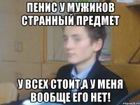 пенис у мужиков странный предмет у всех стоит,а у меня вообще его нет!