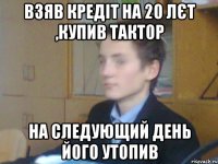 взяв кредіт на 20 лєт ,купив тактор на следующий день його утопив