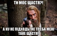 ти моє щастя?! а ну не підходь! не трєба мені таке щастя!