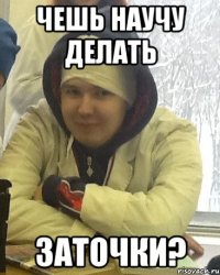 чешь научу делать ЗАТОЧКИ?