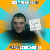яке у меня хобі? сироєдєніє блять!