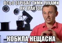всьо згрібає тими руками як трактор кобила нещасна