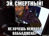 Эй, смертный! Не хочешь немного ваббаджека?