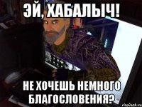 Эй, Хабалыч! Не хочешь немного благословения?
