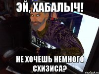 Эй, Хабалыч! Не хочешь немного схизиса?