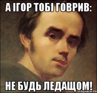 А Ігор тобі говрив: НЕ БУДЬ ЛЕДАЩОМ!