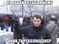 ну давай розкажи йому який ти революціонер
