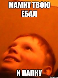 Мамку твою ебал и папку