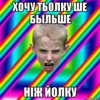 Хочу тьолку ше быльше ніж йолку