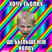 Хочу тьолку ше быльше ніж йолку