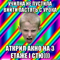 училка не пустила вийти пастять с урока аткрил акно на 3 етаже і стю)))