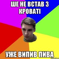 ше не встав з кроваті уже випив пива