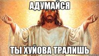 Адумайся Ты хуйова тралишь