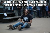 Каждый день живи ты в радость, скейта нету скейта там и тягость 